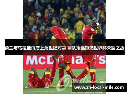荷兰与乌拉圭再度上演世纪对决 两队角逐重燃世界杯荣耀之战 荷兰与乌拉圭再度上演世纪对决 两队角逐重燃世界杯荣耀之战